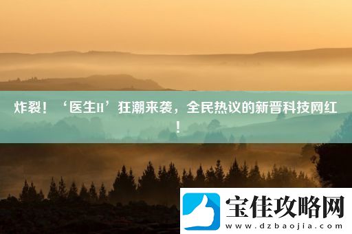 炸裂！‘医生H’狂潮来袭全民热议的新晋科技网红！