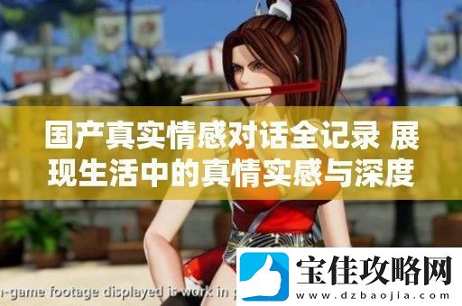 国产真实情感对话全记录-展现生活中的真情实感与深度交流