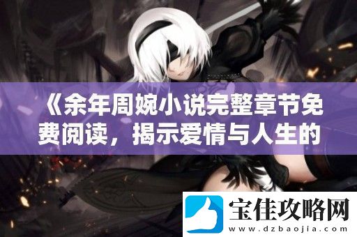 余年周婉小说完整章节免费阅读-揭示爱情与人生的交织篇章