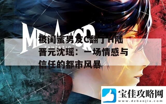 被闺蜜男友C翻了H陆晋元沈瑶：一场情感与信任的都市风暴