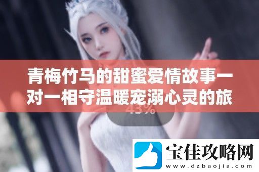 青梅竹马的甜蜜爱情故事一对一相守温暖宠溺心灵的旅程